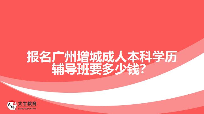 報名廣州增城成人本科學(xué)歷輔導(dǎo)班要多少錢？