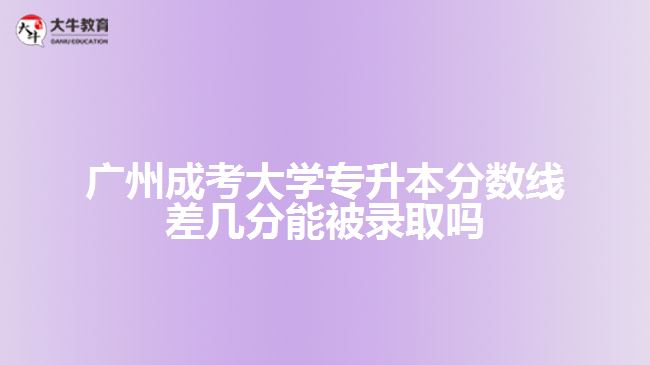 廣州成考大學專升本分數線差幾分能被錄取嗎