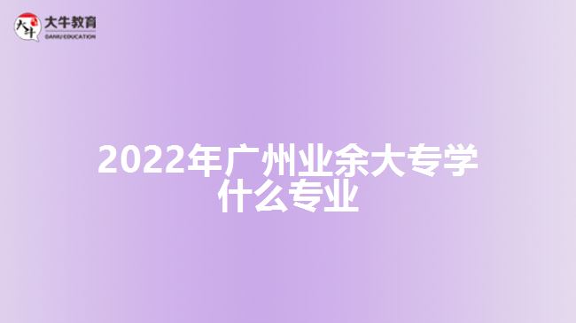 2022年廣州業(yè)余大專學什么專業(yè)
