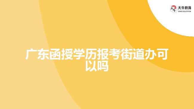 廣東函授學歷報考街道辦可以嗎