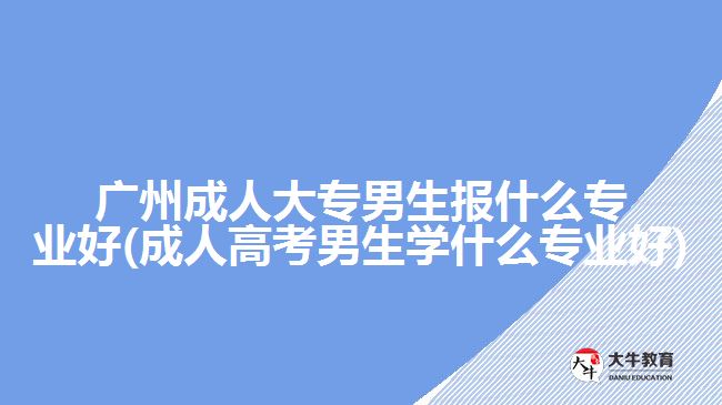 廣州成人大專男生報什么專業(yè)好(成人高考男生學什么專業(yè)好)