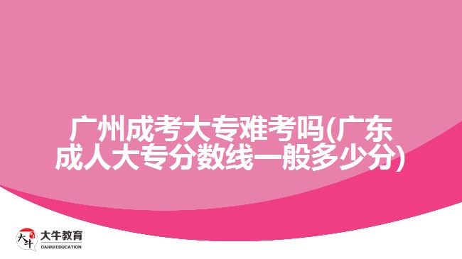 廣州成考大專難考嗎(廣東成人大專分數線一般多少分)