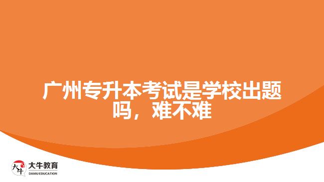 廣州專升本考試是學(xué)校出題嗎，難不難