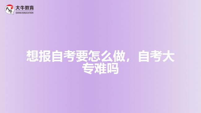 想報自考要怎么做，自考大專難嗎