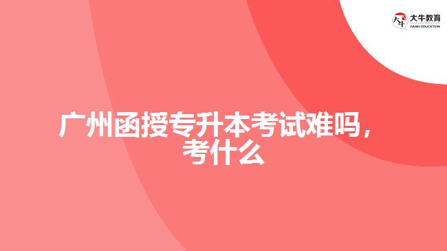 廣州函授專升本考試難嗎，考什么