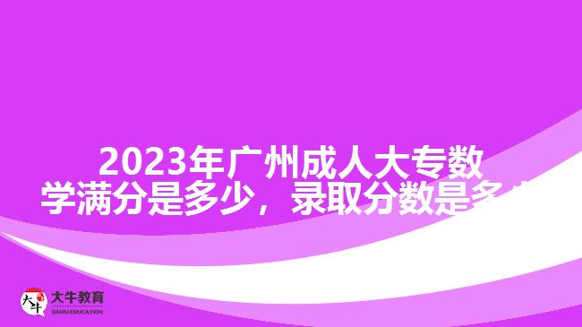 2023年廣州成人大專數(shù)學滿分是多少，錄取分數(shù)是多少