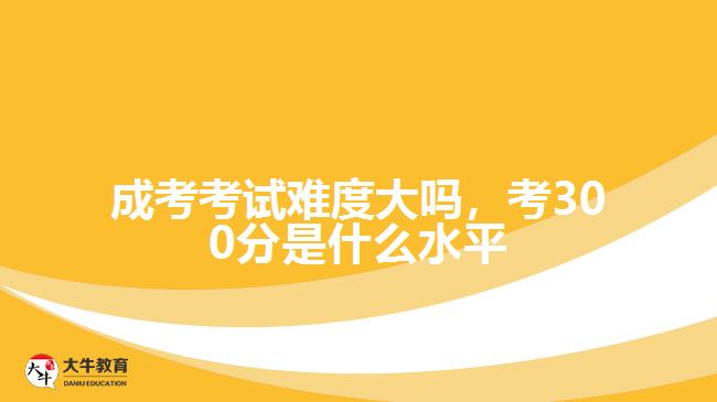 成考考試難度大嗎，考300分是什么水平