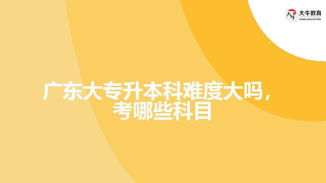 廣東大專升本科難度大嗎，考哪些科目