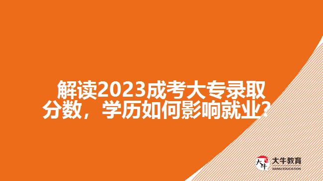 解讀2023成考大專錄取分?jǐn)?shù)，學(xué)歷如何影響就業(yè)？