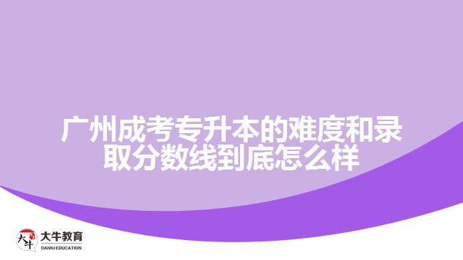 廣州成考專升本的難度和錄取分數線到底怎么樣？
