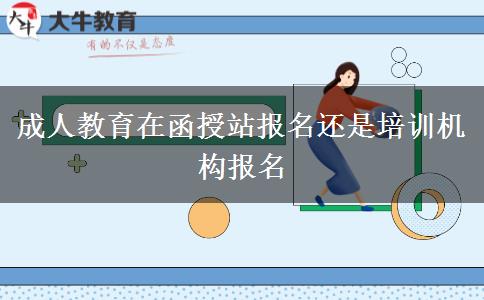 成人教育在函授站報名還是培訓(xùn)機構(gòu)報名