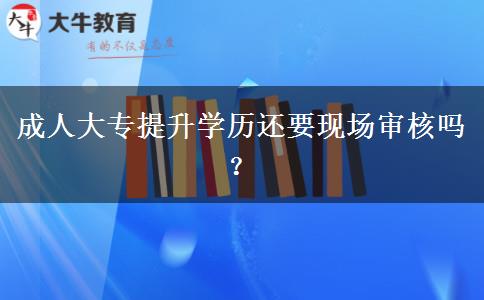 成人大專提升學(xué)歷還要現(xiàn)場審核嗎？