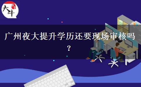 廣州夜大提升學歷還要現(xiàn)場審核嗎？
