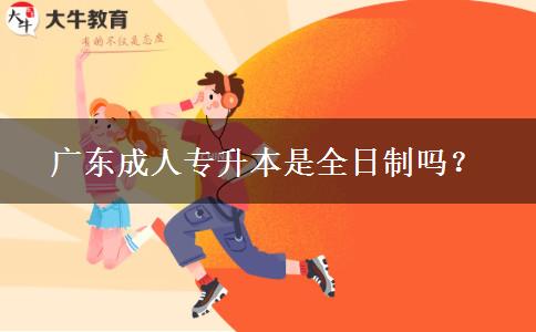 廣東成人專(zhuān)升本是全日制嗎？