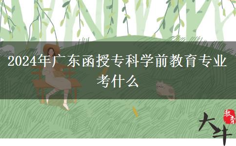 2024年廣東函授專科學(xué)前教育專業(yè)考什么