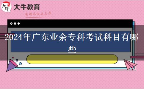 2024年廣東業(yè)余專(zhuān)科考試科目有哪些