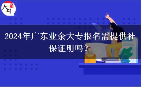2024年廣東業(yè)余大專報(bào)名需提供社保證明嗎？