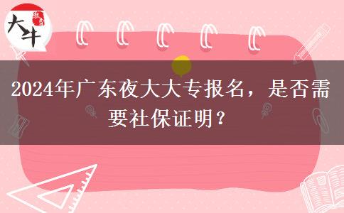 2024年廣東夜大大專報(bào)名，是否需要社保證明？