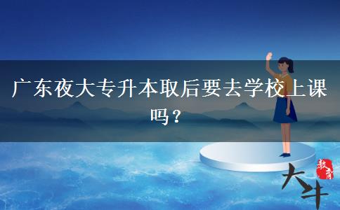 廣東夜大專升本取后要去學(xué)校上課嗎？