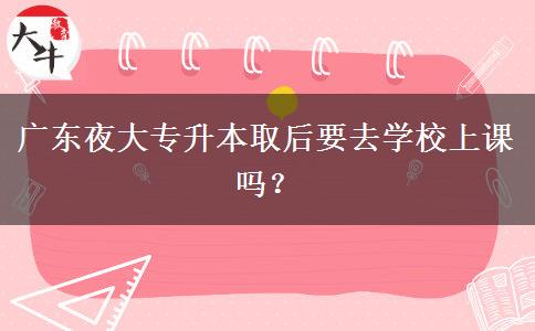 廣東夜大專升本取后要去學(xué)校上課嗎？