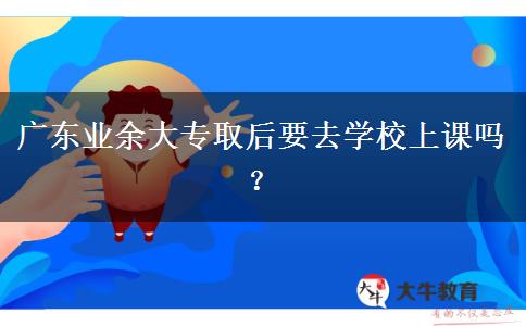 廣東業(yè)余大專取后要去學(xué)校上課嗎？