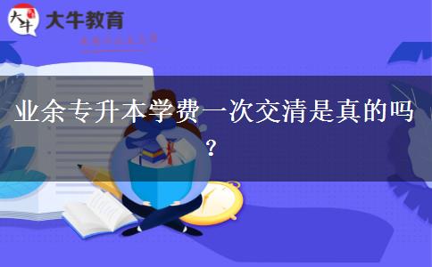 業(yè)余專(zhuān)升本學(xué)費(fèi)一次交清是真的嗎？