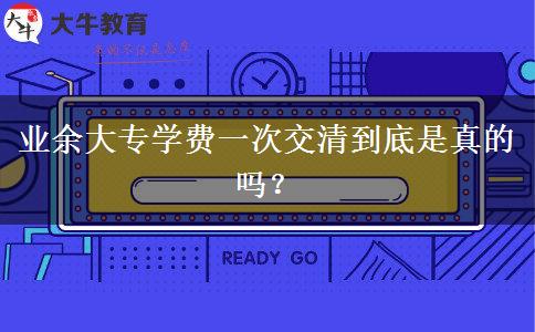 業(yè)余大專(zhuān)學(xué)費(fèi)一次交清到底是真的嗎？