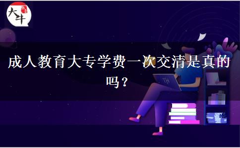 成人教育大專學(xué)費(fèi)一次交清是真的嗎？
