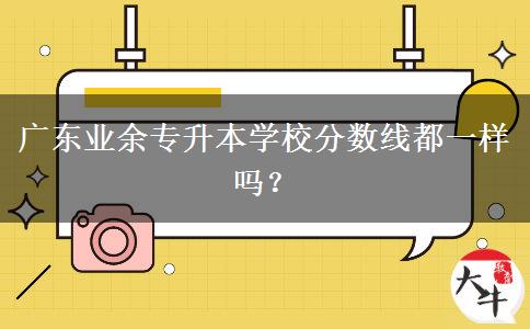 廣東業(yè)余專升本學(xué)校分?jǐn)?shù)線都一樣嗎？