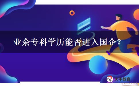 業(yè)余?？茖W(xué)歷能否進(jìn)入國(guó)企？