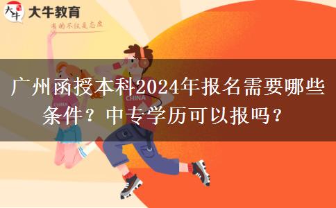 廣州函授本科2024年報名需要哪些條件？中專學歷可以報嗎？