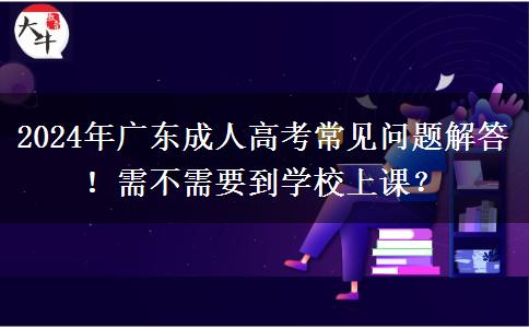 2024年廣東成人高考常見問題解答！需不需要到學(xué)校上課？