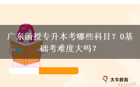 廣東函授專升本考哪些科目？0基礎(chǔ)考難度大嗎？