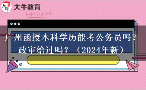廣州函授本科學(xué)歷能考公務(wù)員嗎？政審給過嗎？（2024年新）