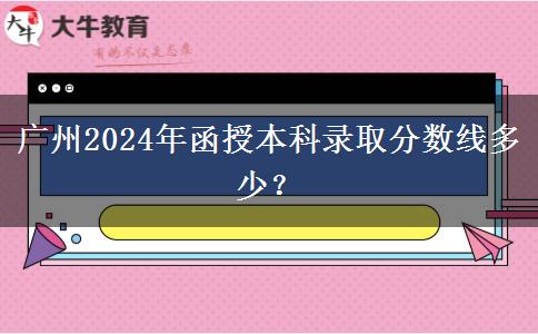 廣州2024年函授本科錄取分?jǐn)?shù)線多少？