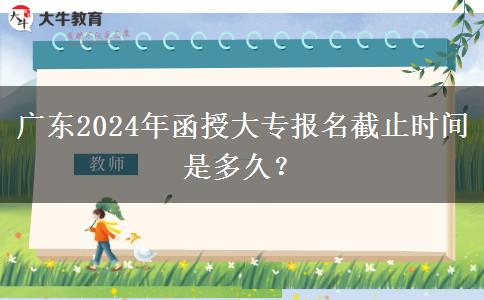 廣東2024年函授大專報名截止時間是多久？