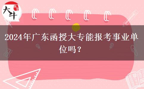 2024年廣東函授大專能報(bào)考事業(yè)單位嗎？