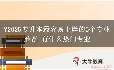 ?2025專升本最容易上岸的5個(gè)專業(yè)推薦 有什么熱門專業(yè)