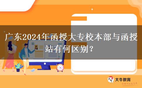 廣東2024年函授大專(zhuān)校本部與函授站有何區(qū)別？