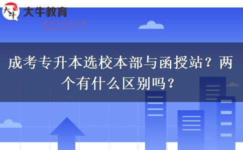 成考專升本選校本部與函授站？兩個有什么區(qū)別嗎？