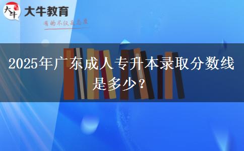 2025年廣東成人專升本錄取分?jǐn)?shù)線是多少？