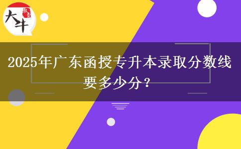 2025年廣東函授專升本錄取分?jǐn)?shù)線要多少分？