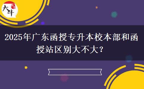 2025年廣東函授專升本校本部和函授站區(qū)別大不大？