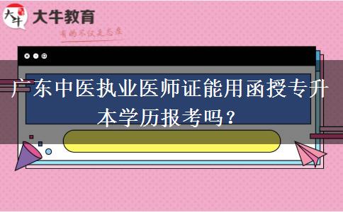 廣東中醫(yī)執(zhí)業(yè)醫(yī)師證能用函授專升本學(xué)歷報(bào)考嗎？