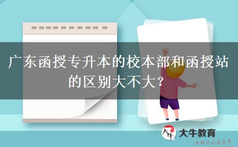 廣東函授專升本的校本部和函授站的區(qū)別大不大？