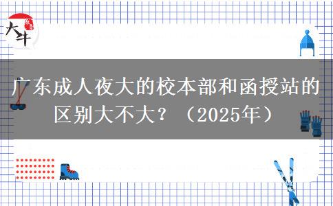 廣東成人夜大的校本部和函授站的區(qū)別大不大？（2025年）