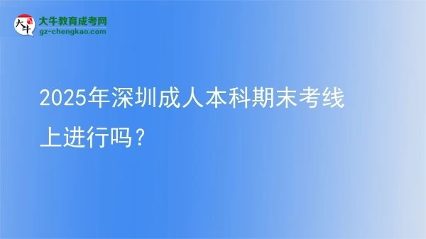 2025年深圳成人本科期末考線上進行嗎？圖片