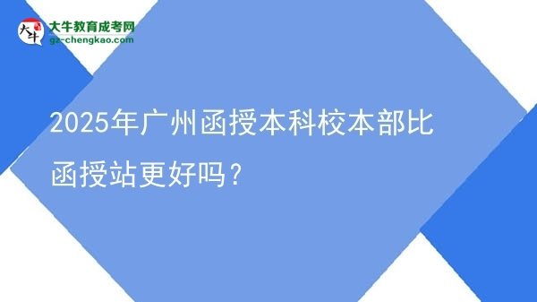 【圖文】2025年廣州函授本科校本部比函授站更好嗎？