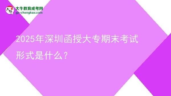 2025年深圳函授大專期末考試形式是什么？