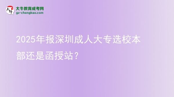 2025年報(bào)深圳成人大專(zhuān)選校本部還是函授站？圖片
